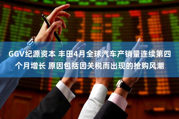 GGV纪源资本 丰田4月全球汽车产销量连续第四个月增长 原因包括因关税而出现的抢购风潮