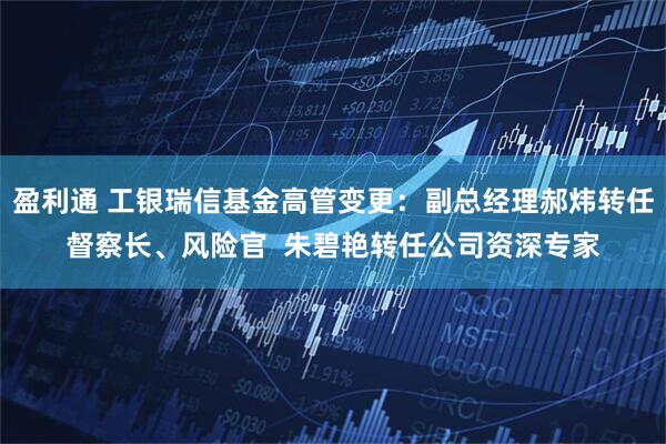 盈利通 工银瑞信基金高管变更：副总经理郝炜转任督察长、风险官  朱碧艳转任公司资深专家