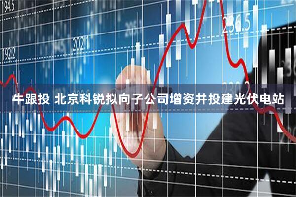 牛跟投 北京科锐拟向子公司增资并投建光伏电站