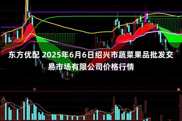 东方优配 2025年6月6日绍兴市蔬菜果品批发交易市场有限公司价格行情