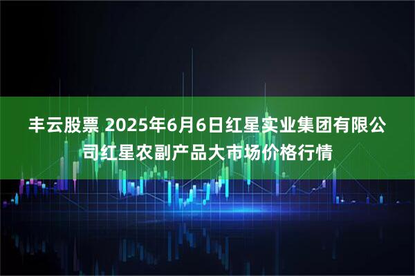 丰云股票 2025年6月6日红星实业集团有限公司红星农副产品大市场价格行情