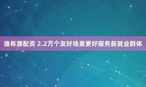 捷希源配资 2.2万个友好场景更好服务新就业群体