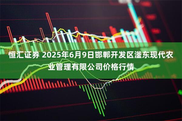 恒汇证券 2025年6月9日邯郸开发区滏东现代农业管理有限公司价格行情