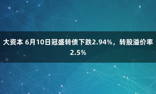大资本 6月10日冠盛转债下跌2.94%，转股溢价率2.5%