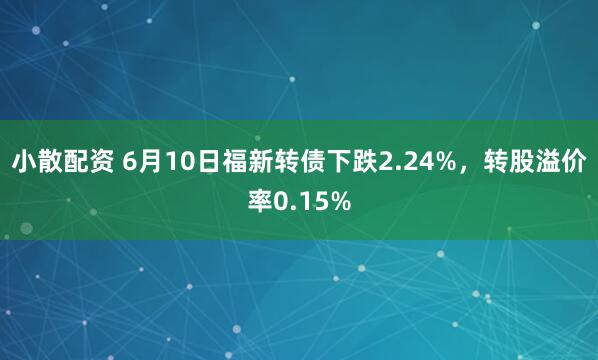 小散配资 6月10日福新转债下跌2.24%，转股溢价率0.15%