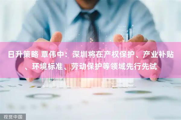 日升策略 覃伟中：深圳将在产权保护、产业补贴、环境标准、劳动保护等领域先行先试