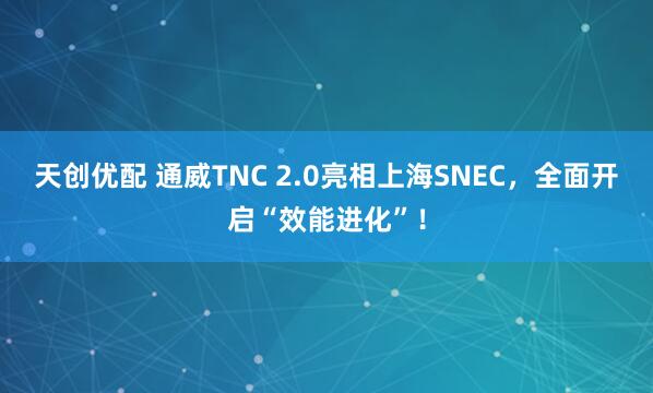 天创优配 通威TNC 2.0亮相上海SNEC，全面开启“效能进化”！